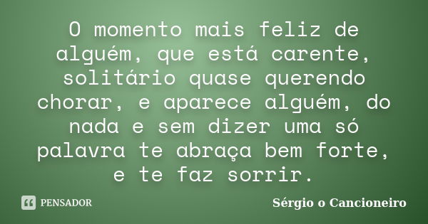 O momento mais feliz de alguém, que está carente, solitário quase querendo chorar, e aparece alguém, do nada e sem dizer uma só palavra te abraça bem forte, e t... Frase de Sérgio o Cancioneiro.