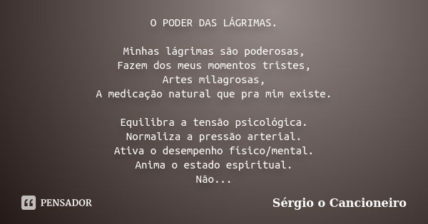 O PODER DAS LÁGRIMAS. Minhas lágrimas são poderosas, Fazem dos meus momentos tristes, Artes milagrosas, A medicação natural que pra mim existe. Equilibra a tens... Frase de Sérgio o Cancioneiro.