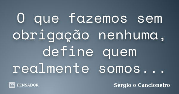 O que fazemos sem obrigação nenhuma, define quem realmente somos...... Frase de Sérgio o Cancioneiro.