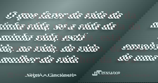 O que fazer da vida da minha vida, se a vida da minha vida, está envolvida, na vida, da vida de uma mulher da vida.... Frase de Sérgio o Cancioneiro.