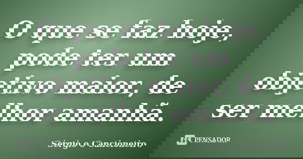O que se faz hoje, pode ter um objetivo maior, de ser melhor amanhã.... Frase de Sérgio o Cancioneiro.