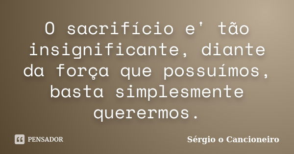 O sacrifício e' tão insignificante, diante da força que possuímos, basta simplesmente querermos.... Frase de Sérgio o Cancioneiro.