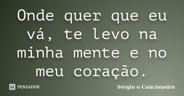 Onde quer que eu vá, te levo na minha mente e no meu coração.... Frase de Sérgio o Cancioneiro.