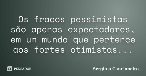 Os fracos pessimistas são apenas expectadores, em um mundo que pertence aos fortes otimistas...... Frase de Sérgio o Cancioneiro.