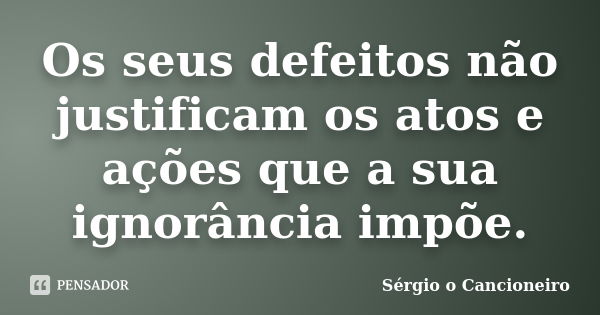 Os seus defeitos não justificam os atos e ações que a sua ignorância impõe.... Frase de Sérgio o Cancioneiro.