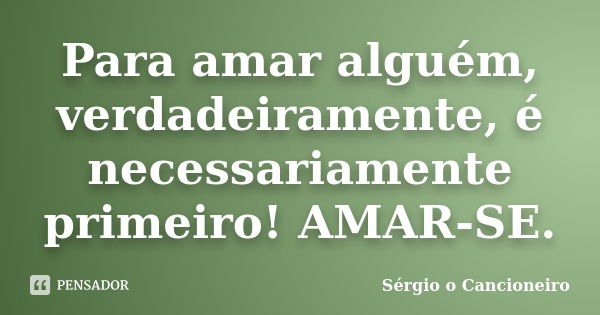 Para amar alguém, verdadeiramente, é necessariamente primeiro! AMAR-SE.... Frase de Sérgio o Cancioneiro.