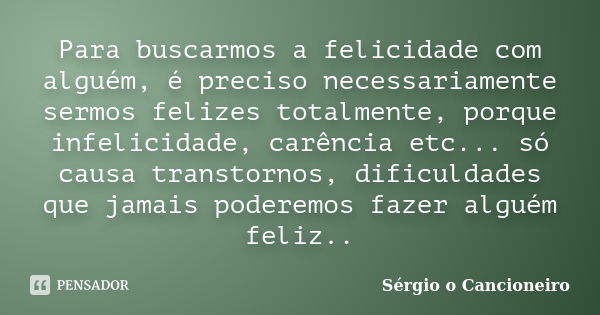 Para buscarmos a felicidade com alguém, é preciso necessariamente sermos felizes totalmente, porque infelicidade, carência etc... só causa transtornos, dificuld... Frase de Sérgio o Cancioneiro.