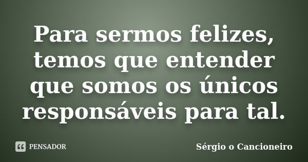 Para sermos felizes, temos que entender que somos os únicos responsáveis para tal.... Frase de Sérgio o Cancioneiro.