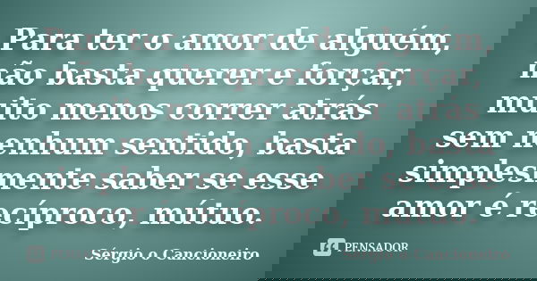 Para ter o amor de alguém, não basta querer e forçar, muito menos correr atrás sem nenhum sentido, basta simplesmente saber se esse amor é recíproco, mútuo.... Frase de Sérgio o Cancioneiro.