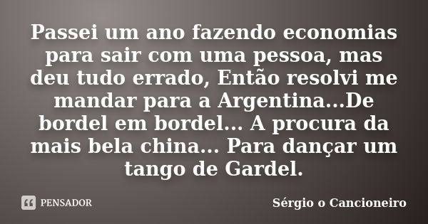 Passei um ano fazendo economias para sair com uma pessoa, mas deu tudo errado, Então resolvi me mandar para a Argentina...De bordel em bordel... A procura da ma... Frase de Sérgio o Cancioneiro.