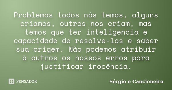 Problemas todos nós temos, alguns criamos, outros nos criam, mas temos que ter inteligencia e capacidade de resolve-los e saber sua origem. Não podemos atribuir... Frase de Sérgio o Cancioneiro.