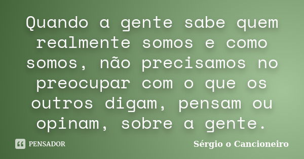 Quando a gente sabe quem realmente somos e como somos, não precisamos no preocupar com o que os outros digam, pensam ou opinam, sobre a gente.... Frase de Sérgio o Cancioneiro.