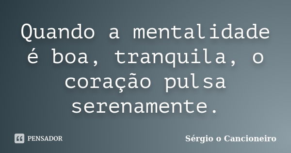 Quando a mentalidade é boa, tranquila, o coração pulsa serenamente.... Frase de Sérgio o Cancioneiro.