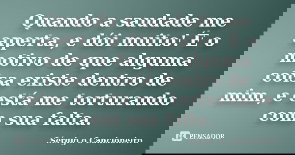 Quando a saudade me aperta, e dói muito! É o motivo de que alguma coisa existe dentro de mim, e está me torturando com sua falta.... Frase de Sérgio o Cancioneiro.