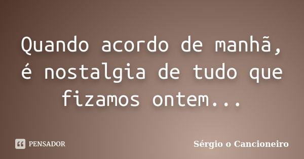 Quando acordo de manhã, é nostalgia de tudo que fizamos ontem...... Frase de Sérgio o Cancioneiro.