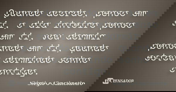 Quando acordo, penso em ti, o dia inteiro penso em ti, vou dormir pensando em ti, quando estou dormindo sonho contigo.... Frase de Sérgio o Cancioneiro.
