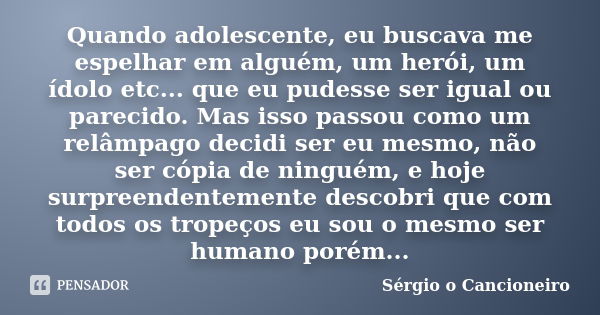 Quando adolescente, eu buscava me espelhar em alguém, um herói, um ídolo etc... que eu pudesse ser igual ou parecido. Mas isso passou como um relâmpago decidi s... Frase de Sérgio o Cancioneiro.