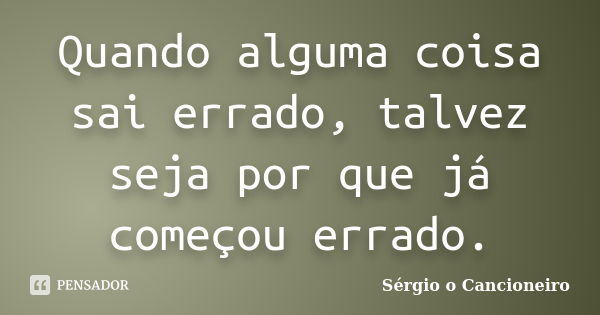 Quando alguma coisa sai errado, talvez seja por que já começou errado.... Frase de Sérgio o Cancioneiro.