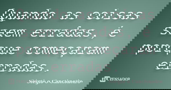 Quando as coisas saem erradas, é porque começaram erradas.... Frase de Sérgio o Cancioneiro.