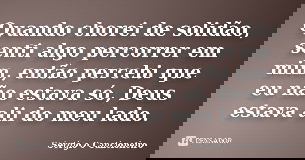 Quando chorei de solidão, senti algo percorrer em mim, então percebi que eu não estava só, Deus estava ali do meu lado.... Frase de Sérgio o Cancioneiro.