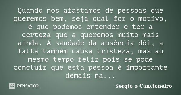 Quando nos afastamos de pessoas que queremos bem, seja qual for o motivo, é que podemos entender e ter a certeza que a queremos muito mais ainda. A saudade da a... Frase de Sérgio o Cancioneiro.