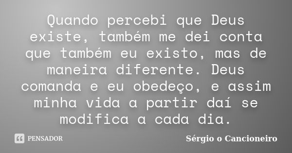 Quando percebi que Deus existe, também me dei conta que também eu existo, mas de maneira diferente. Deus comanda e eu obedeço, e assim minha vida a partir daí s... Frase de Sérgio o Cancioneiro.