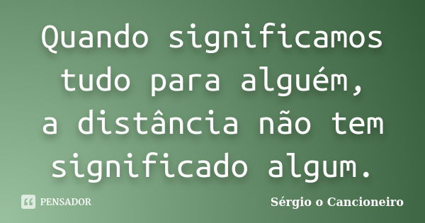 Quando significamos tudo para alguém, a distância não tem significado algum.... Frase de Sérgio o Cancioneiro.