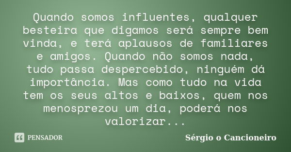 Quando somos influentes, qualquer besteira que digamos será sempre bem vinda, e terá aplausos de familiares e amigos. Quando não somos nada, tudo passa desperce... Frase de Sérgio o Cancioneiro.