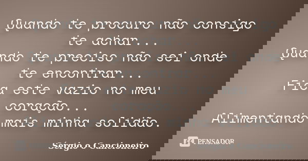 Quando te procuro não consigo te achar... Quando te preciso não sei onde te encontrar... Fica este vazio no meu coração... Alimentando mais minha solidão.... Frase de Sérgio o Cancioneiro.