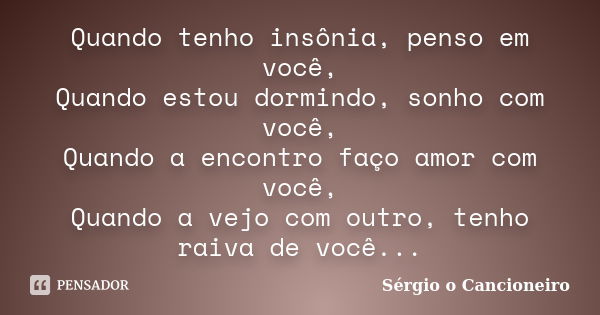 Quando tenho insônia, penso em você, Quando estou dormindo, sonho com você, Quando a encontro faço amor com você, Quando a vejo com outro, tenho raiva de você..... Frase de Sérgio o Cancioneiro.