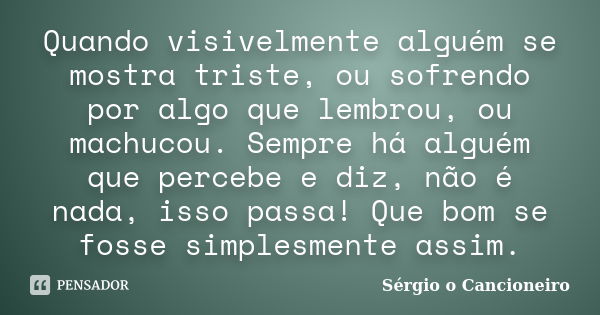 Quando visivelmente alguém se mostra triste, ou sofrendo por algo que lembrou, ou machucou. Sempre há alguém que percebe e diz, não é nada, isso passa! Que bom ... Frase de Sérgio o Cancioneiro.