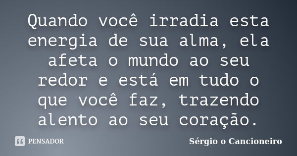 Quando você irradia esta energia de sua alma, ela afeta o mundo ao seu redor e está em tudo o que você faz, trazendo alento ao seu coração.... Frase de Sérgio o Cancioneiro.