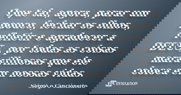 Que tal, agora, parar um pouco, fechar os olhos, refletir e agradecer a DEUS, por todas as coisas maravilhosas que ele coloca em nossas vidas.... Frase de Sérgio o Cancioneiro.