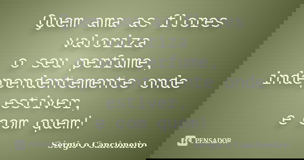 Quem ama as flores valoriza o seu perfume, independentemente onde estiver, e com quem!... Frase de Sérgio o Cancioneiro.