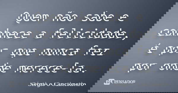 Quem não sabe e conhece a felicidade, é por que nunca fez por onde merece-la.... Frase de Sérgio o Cancioneiro.