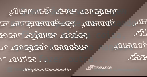Quem não teve coragem para arrepende-se, quando fizeram alguma coisa, quando o coração mandava fazer outra...... Frase de Sérgio o Cancioneiro.