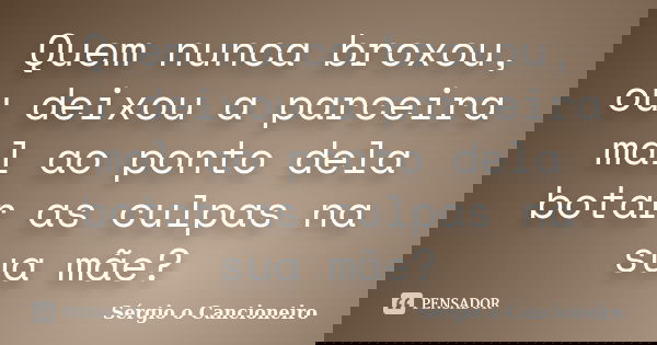 Quem nunca broxou, ou deixou a parceira mal ao ponto dela botar as culpas na sua mãe?... Frase de Sérgio o Cancioneiro.
