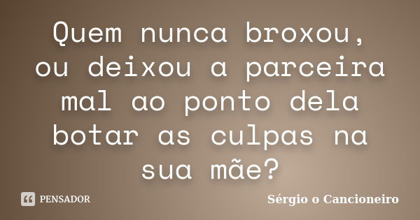 Quem nunca broxou, ou deixou a parceira mal ao ponto dela botar as culpas na sua mãe?... Frase de Sérgio o Cancioneiro.