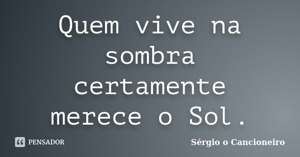 Quem vive na sombra certamente merece o Sol.... Frase de Sérgio o Cancioneiro.