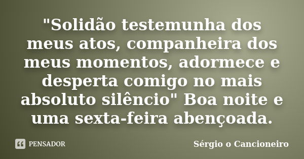 "Solidão testemunha dos meus atos, companheira dos meus momentos, adormece e desperta comigo no mais absoluto silêncio" Boa noite e uma sexta-feira ab... Frase de Sérgio o Cancioneiro.