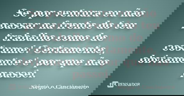 Se por ventura eu não passar na frente do teu trabalho como de costume! Certamente, obviamente e' por que não passei.... Frase de Sergio o Cancioneiro.