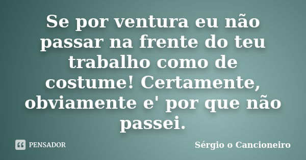 Se por ventura eu não passar na frente do teu trabalho como de costume! Certamente, obviamente e' por que não passei.... Frase de Sergio o Cancioneiro.