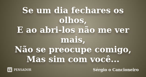 Se um dia fechares os olhos, E ao abri-los não me ver mais, Não se preocupe comigo, Mas sim com você...... Frase de Sérgio o Cancioneiro.