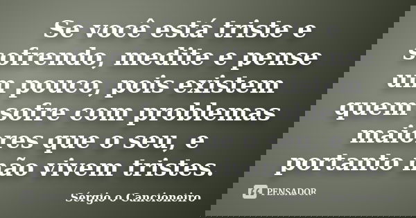 Se você está triste e sofrendo, medite e pense um pouco, pois existem quem sofre com problemas maiores que o seu, e portanto não vivem tristes.... Frase de Sérgio o Cancioneiro.