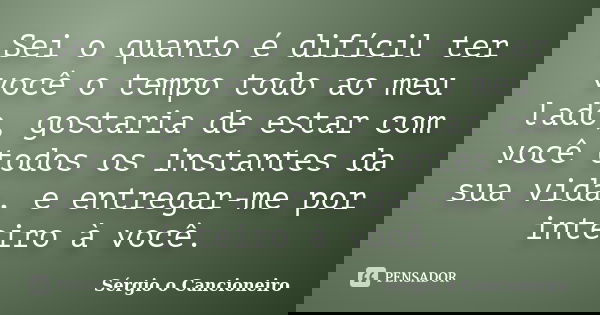 Sei o quanto é difícil ter você o tempo todo ao meu lado, gostaria de estar com você todos os instantes da sua vida, e entregar-me por inteiro à você.... Frase de Sérgio o Cancioneiro.