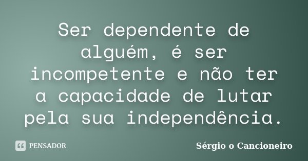 Ser dependente de alguém, é ser incompetente e não ter a capacidade de lutar pela sua independência.... Frase de Sérgio o Cancioneiro.