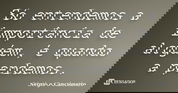 Só entendemos a importância de alguém, é quando a perdemos.... Frase de Sérgio o Cancioneiro.