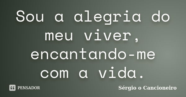 Sou a alegria do meu viver, encantando-me com a vida.... Frase de Sérgio o Cancioneiro.