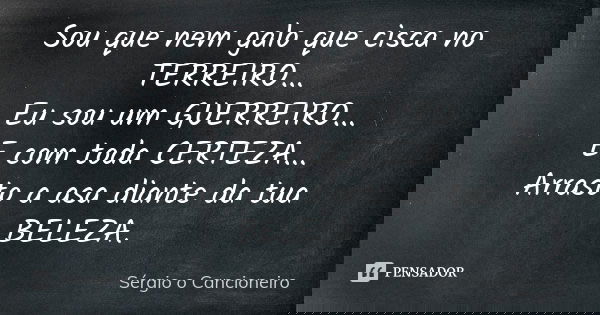 Sou que nem galo que cisca no TERREIRO... Eu sou um GUERREIRO... E com toda CERTEZA... Arrasto a asa diante da tua BELEZA.... Frase de Sérgio o Cancioneiro.