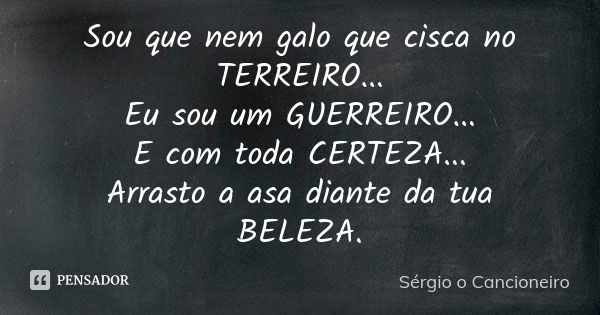 Sou que nem galo que cisca no TERREIRO... Eu sou um GUERREIRO... E com toda CERTEZA... Arrasto a asa diante da tua BELEZA.... Frase de Sérgio o Cancioneiro.